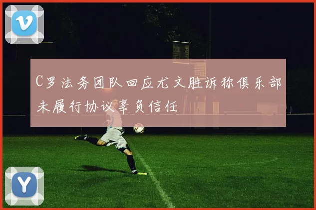 C罗法务团队回应尤文胜诉称俱乐部未履行协议辜负信任