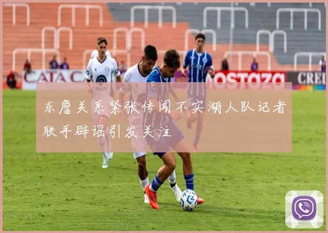 东詹关系紧张传闻不实湖人队记者联手辟谣引发关注