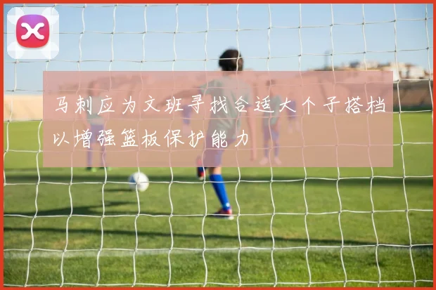 马刺应为文班寻找合适大个子搭档以增强篮板保护能力