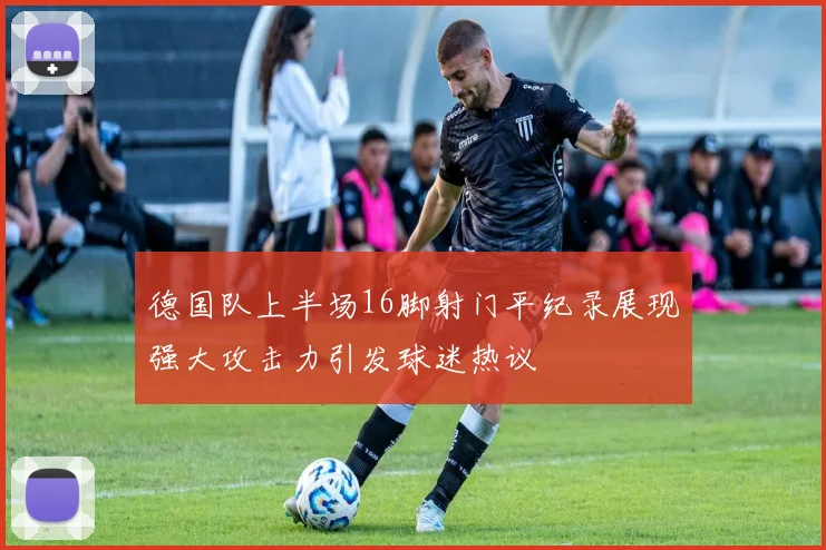德国队上半场16脚射门平纪录展现强大攻击力引发球迷热议