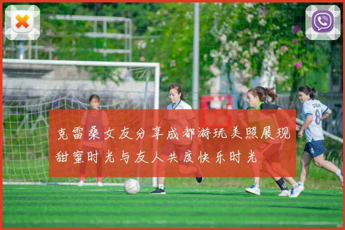 克雷桑女友分享成都游玩美照展现甜蜜时光与友人共度快乐时光