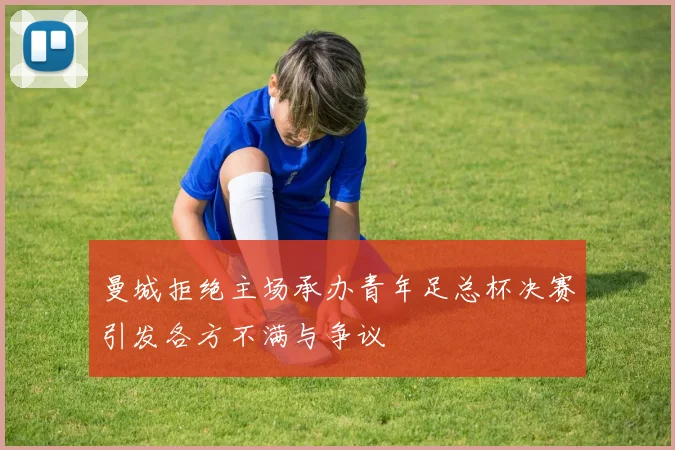曼城拒绝主场承办青年足总杯决赛引发各方不满与争议