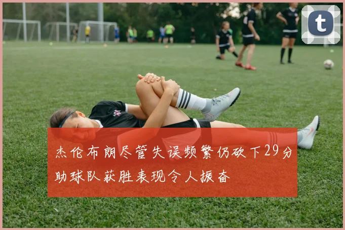 杰伦布朗尽管失误频繁仍砍下29分助球队获胜表现令人振奋