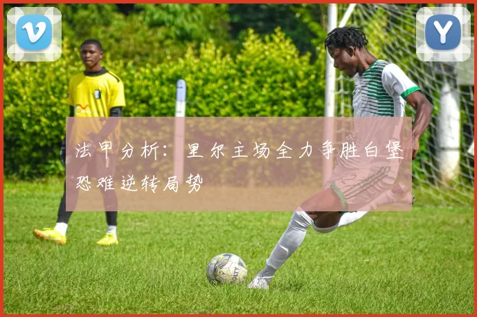 法甲分析：里尔主场全力争胜白堡恐难逆转局势