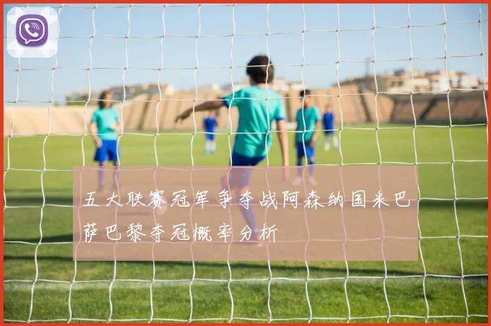五大联赛冠军争夺战阿森纳国米巴萨巴黎夺冠概率分析