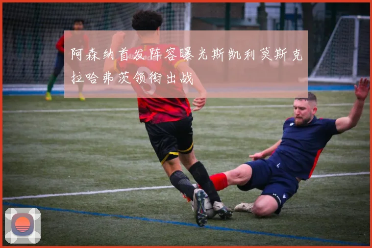 阿森纳首发阵容曝光斯凯利莫斯克拉哈弗茨领衔出战
