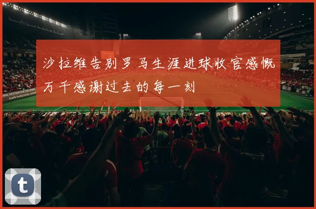 沙拉维告别罗马生涯进球收官感慨万千感谢过去的每一刻