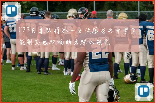 U23日本队再添一分佐藤龙之介禁区低射完成双响助力球队领先