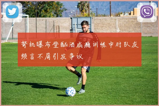 弩机曝布登酗酒成瘾训练中对队友频言不屑引发争议