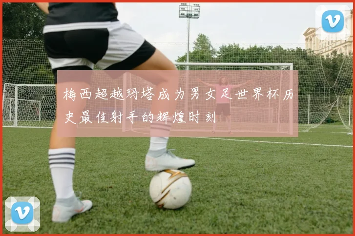 梅西超越玛塔成为男女足世界杯历史最佳射手的辉煌时刻