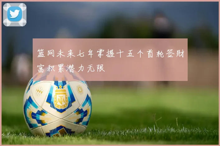 篮网未来七年掌握十五个首轮签财富积累潜力无限