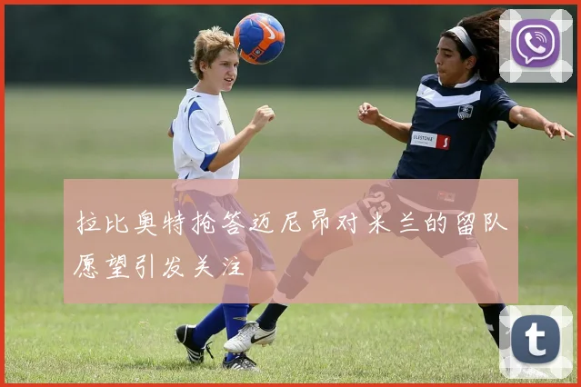 拉比奥特抢答迈尼昂对米兰的留队愿望引发关注