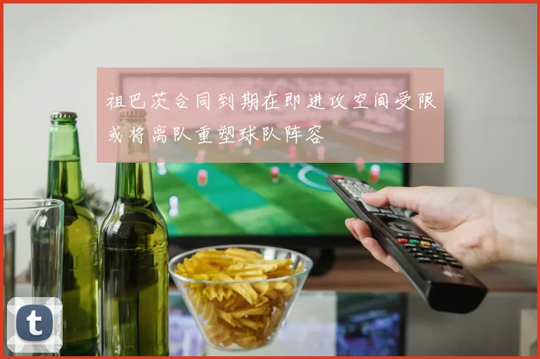 祖巴茨合同到期在即进攻空间受限或将离队重塑球队阵容